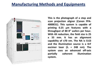 Manufacturing Methods and Equipments
This is the photograph of a step and
scan projection aligner (Canon FPA-
4000ES1). This system is capable of
printing 0.25 µm features with a
throughput of 80 8” wafers per hour.
With 4X reduction, the field size is 25
x 33 mm. It has an alignment
capability of ±70 nm. The NA is 0.63
and the illumination source is a KrF
excimer laser (λ = 248 nm). The
system uses an advanced off-axis
partially coherent illumination
system.
 