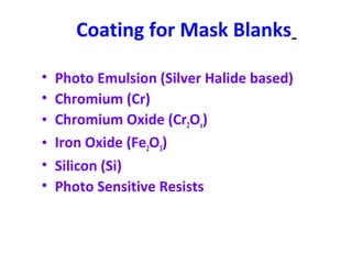 Coating for Mask Blanks
• Photo Emulsion (Silver Halide based)
• Chromium (Cr)
• Chromium Oxide (Cr2Ox)
• Iron Oxide (Fe2O3)
• Silicon (Si)
• Photo Sensitive Resists
 
