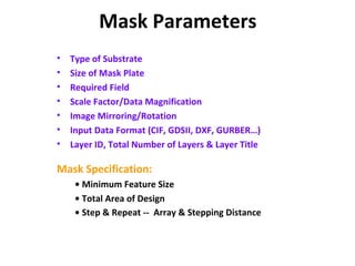 Mask Parameters
• Type of Substrate
• Size of Mask Plate
• Required Field
• Scale Factor/Data Magnification
• Image Mirroring/Rotation
• Input Data Format (CIF, GDSII, DXF, GURBER…)
• Layer ID, Total Number of Layers & Layer Title
Mask Specification:
• Minimum Feature Size
• Total Area of Design
• Step & Repeat -- Array & Stepping Distance
 