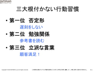 P.11	
  Copyright	
  ©	
  2014	
  NETMAN	
  Co.,Ltd.	
  All	
  rights	
  reserved.	
   この資料は(株)ネットマンが権利を保有しています。許可なく利用、編集、ｺﾋﾟｰ、印刷、配布、提示はできません。	
三大根付かない行動習慣	
•  第一位　否定形　　　　	
  
　　　　　遅刻をしない	
  
•  第二位　勉強関係　　　	
  
　　　　　参考書を読む	
  
•  第三位　立派な言葉　　	
  
　　　　　顧客満足！	
 