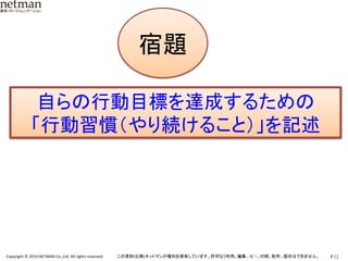 P.12	
  Copyright	
  ©	
  2014	
  NETMAN	
  Co.,Ltd.	
  All	
  rights	
  reserved.	
   この資料は(株)ネットマンが権利を保有しています。許可なく利用、編集、ｺﾋﾟｰ、印刷、配布、提示はできません。	
宿題です
宿題	
自らの行動目標を達成するための	
  
「行動習慣（やり続けること）」を記述	
  
 