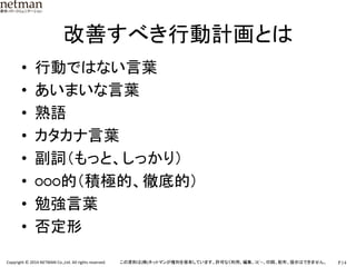 P.14	
  Copyright	
  ©	
  2014	
  NETMAN	
  Co.,Ltd.	
  All	
  rights	
  reserved.	
   この資料は(株)ネットマンが権利を保有しています。許可なく利用、編集、ｺﾋﾟｰ、印刷、配布、提示はできません。	
改善すべき行動計画とは	
•  行動ではない言葉	
  
•  あいまいな言葉	
  
•  熟語	
  
•  カタカナ言葉	
  
•  副詞（もっと、しっかり）	
  
•  ○○○的（積極的、徹底的）	
  
•  勉強言葉	
  
•  否定形	
  
 