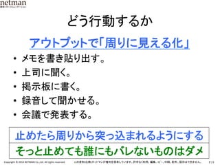 P.19	
  Copyright	
  ©	
  2014	
  NETMAN	
  Co.,Ltd.	
  All	
  rights	
  reserved.	
   この資料は(株)ネットマンが権利を保有しています。許可なく利用、編集、ｺﾋﾟｰ、印刷、配布、提示はできません。	
どう行動するか	
　　アウトプットで「周りに見える化」	
  
•  メモを書き貼り出す。	
  
•  上司に聞く。	
  
•  掲示板に書く。	
  
•  録音して聞かせる。	
  
•  会議で発表する。	
  
	
  
止めたら周りから突っ込まれるようにする	
そっと止めても誰にもバレないものはダメ	
 