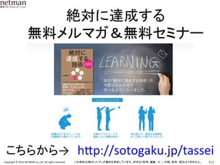 P.22	
  Copyright	
  ©	
  2014	
  NETMAN	
  Co.,Ltd.	
  All	
  rights	
  reserved.	
   この資料は(株)ネットマンが権利を保有しています。許可なく利用、編集、ｺﾋﾟｰ、印刷、配布、提示はできません。	
絶対に達成する	
  
無料メルマガ＆無料セミナー	
こちらから→　hLp://sotogaku.jp/tassei	
 