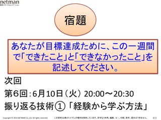 P.23	
  Copyright	
  ©	
  2014	
  NETMAN	
  Co.,Ltd.	
  All	
  rights	
  reserved.	
   この資料は(株)ネットマンが権利を保有しています。許可なく利用、編集、ｺﾋﾟｰ、印刷、配布、提示はできません。	
次回	
  
第６回：6月10日（火）	
  20:00〜20:30	
  
振り返る技術① 「経験から学ぶ方法」 	
  
宿題です
宿題	
あなたが目標達成ために、この一週間
で「できたこと」と「できなかったこと」を
記述してください。	
  
 