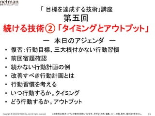 P.6	
  Copyright	
  ©	
  2014	
  NETMAN	
  Co.,Ltd.	
  All	
  rights	
  reserved.	
   この資料は(株)ネットマンが権利を保有しています。許可なく利用、編集、ｺﾋﾟｰ、印刷、配布、提示はできません。	
	
  「 目標を達成する技術」講座	
  
第五回	
  
続ける技術②	
  「タイミングとアウトプット」 	
ー　本日のアジェンダ　ー	
•  復習：行動目標、三大根付かない行動習慣	
•  前回宿題確認	
•  続かない行動計画の例	
•  改善すべき行動計画とは	
•  行動習慣を考える	
•  いつ行動するか。タイミング	
•  どう行動するか。アウトプット	
 