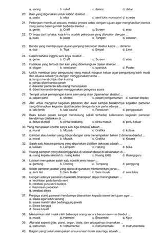 a. saring b. relief c. dalam d. datar
20. Kain yang digunakan untuk sablon disebut …
a. pasta b. etsa c. seni lukis monoprint d. screen
21. Pekerjaan membuat sesuatu melalui proses cetak dengan tujuan agar menghasilkan bentuk
yang sama dalam jumlah berbeda disebut ...
a. genie b. Craff c. Screen d. etsa
22. Di tinjau dari bahasa, kata kriya adalah pekerjaan yang dilakukan dengan …
a. kuas b. palet c. Tangan d. cetakan
23. Benda yang membpunyai ukuran panjang dan lebar disebut karya .... dimensi
a. dua b. Tiga c. Empat d. Lima
24. Dalam bahasa inggris seni kriya disebut ...
a. genie b. Craff c. Screen d. etsa
25. Publikasi yang terbuat dari kain yang dibentangkan dijalan disebut …
a. slogan b. selebaran c. spanduk d. Poster
26. Untuk membuat jalur pengunjung yang masuk maupun keluar agar pengunjung lebih muda
dan leluasa sebaiknya dengan menggunakan tanda ...
a. lampu merah, hijau dan kuning
b. kertas diberi tanda panah
c. disekitar pameran ada orang menunjukan
d. diberi komando dengan menggunakan pengeras suara
27. Tempat untuk pemajangan karya seni yang akan dipamerkan disebut ...
a. papan panil b. sketsel c. papan pengumuman d. standar display
28. Alat untuk mengatur kegiatan pameran dari awal sampai berakhirnya kegiatan pameran
yang diharapkan kegiatan dpat berjalan dengan lancar perlu adanya ...
a. tata tertib b. tata usaha c. Peraturan d. pengawasan
29. Buku kesan pesan sangat mendukung sekali terhadap kelancaran kegiatan pameran
hendaknya diletakkan di …
a. dekat sketsel b. pintu belakang c. pintu masuk d. pintu keluar
30. Yang merupakan contoh karya seni tiga dimensi adalah ...
a. mural b. Mozaik c. Grafika d. kolase
31. Gambar atau lukisan yang dibuat dengan cara menempelkan bahan 2 dimensi disebut ...
a. moral b. Mozaik c. Grafika d. Kolase
32. Salah satu hiasan gantung yang digunakan didalam dekorasi adalah ...
a. lukisan b. Lampion c. Patung d. boks
33. Ruang pameran yang diselenggaraka di sekolah dapat di laksanakan di ...
a. ruang kepala sekolah b. ruang kelas c. Ruang UKS d. Ruang guru
34. Lukisan merupakan salah satu contoh jenis hiasan ...
a. gantung b. Dinding c. Tumpang d. panggung
35. Istilah pameran adalah yang dapat di gunakan memamerkan karya ...
a. seni tari b. Seni teater c. Seni musik d. seni lukis
36. Dengan adanya pameran disekolah diharapkan dapat meningkatkan ...
a. kecintaan pada benda seni
b. prestasi guru seni budaya
c. Kecintaan padaolah
d. prestasi siswa
37. Penjaga stand pameran hendaknya diserahkan kepada siswa bertujuan agar ...
a. siswa agar lebih senang
b. siswa mandiri dan bertanggung jawab
c. Siswa bangga
d. Siswa kreatif
38. Memainkan alat musik oleh beberapa orang secara bersama-sama disebut ...
a. musik b. Harmoni c. Ensamble d. Koor
39. Alat-alat seperti gitar, piano, organ, biola, dan sebagainya dinamakan ...
a. instrumen b. Instrumental c. instrumentalis d. Instrumentalia
40. Bagian yang bukan merupakan unsur-unsur musik atau lagu adalah ...
 