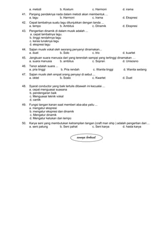 a. melodi b. Kostum c. Harmoni d. irama
41. Panjang pendeknya nada dalam melodi akan membentuk ...
a. lagu b. Harmoni c. Irama d. Ekspresi
42. Cepat lambatnya suatu lagu ditunjukkan dengan tanda ...
a. tempo b. Ambitus c. Dinamik d. Ekspresi
43. Pengertian dinamik di dalam musik adalah ...
a. cepat lambatnya lagu.
b. tinggi rendahnya lagu
c. keras lunaknya lagu
d. ekspresi lagu
44. Sajian musik vokal oleh seorang penyanyi dinamakan...
a. duet b. Solo c. trio d. kuartet
45. Jangkuan suara manusia dari yang terendah sampai yang tertinggi dinamakan …
a. suara manusia b. ambitus c. Sopran d. Unisosno
46. Tenor adalah suara ...
a. pria tinggi b. Pria rendah c. Wanita tinggi d. Wanita sedang
47. Sajian musik oleh empat orang penyayi di sebut ...
a. oktet b. Soslo c. Kwartet d. Duet
48. Syarat conductor yang baik tertulis dibawah ini kecualai ...
a. cepat menguasai suasana
b. pendengaran baik
c. Menguasai teknik vokal
d. cantik
49. Fungsi tangan kanan saat memberi aba-aba yaitu ...
a. mengatur ekspresi
b. mengatur ekspresi dan dinamik
c. Mengatur dinamik
d. Mengatur ketukan dan tempo
50. Karya seni yang membutukan ketrampilan tangan (craft man ship ) adalah pengertian dari ...
a. seni patung b. Seni pahat c. Seni karya d. hasta karya
semoga berhasil
 