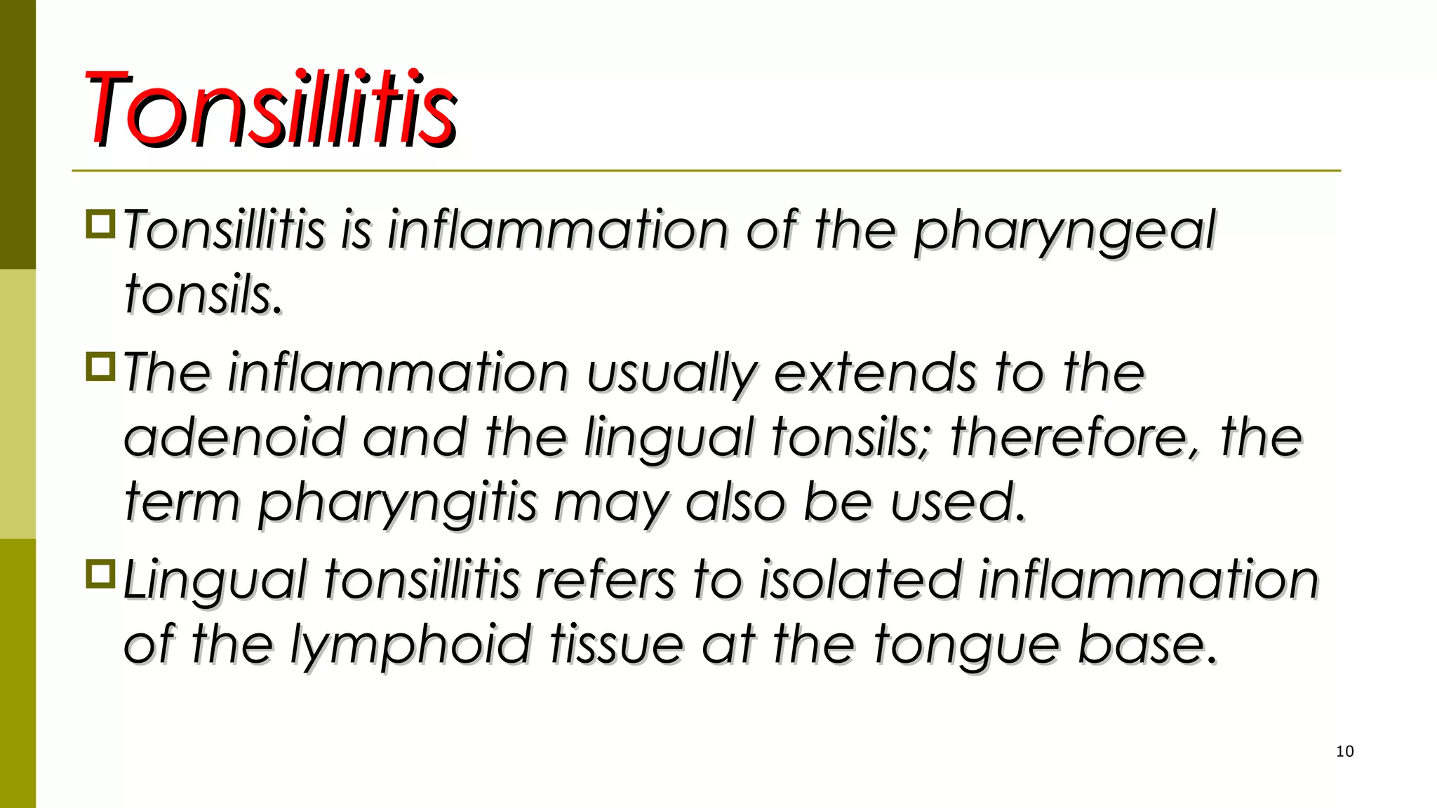 TonsillitisTonsillitis
Tonsillitis is inflammation of the pharyngealTonsillitis is inflammation of the pharyngeal
tonsils.tonsils.
The inflammation usually extends to theThe inflammation usually extends to the
adenoid and the lingual tonsils; therefore, theadenoid and the lingual tonsils; therefore, the
term pharyngitis may also be used.term pharyngitis may also be used.
Lingual tonsillitis refers to isolated inflammationLingual tonsillitis refers to isolated inflammation
of the lymphoid tissue at the tongue base.of the lymphoid tissue at the tongue base.
10
 