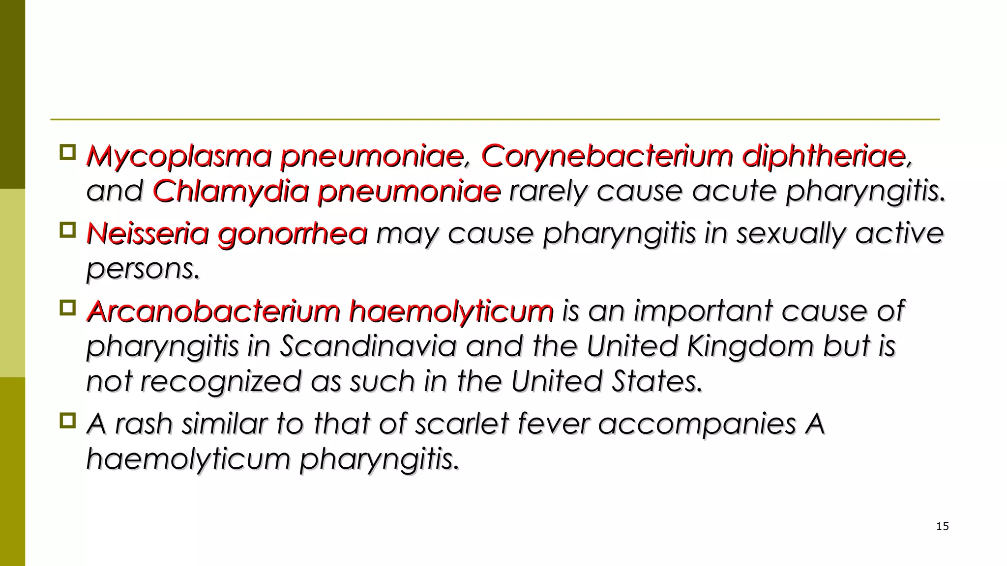  Mycoplasma pneumoniaeMycoplasma pneumoniae,, Corynebacterium diphtheriaeCorynebacterium diphtheriae,,
andand Chlamydia pneumoniaeChlamydia pneumoniae rarely cause acute pharyngitis.rarely cause acute pharyngitis.
 Neisseria gonorrheaNeisseria gonorrhea may cause pharyngitis in sexually activemay cause pharyngitis in sexually active
persons.persons.
 Arcanobacterium haemolyticumArcanobacterium haemolyticum is an important cause ofis an important cause of
pharyngitis in Scandinavia and the United Kingdom but ispharyngitis in Scandinavia and the United Kingdom but is
not recognized as such in the United States.not recognized as such in the United States.
 A rash similar to that of scarlet fever accompanies AA rash similar to that of scarlet fever accompanies A
haemolyticum pharyngitis.haemolyticum pharyngitis.
15
 