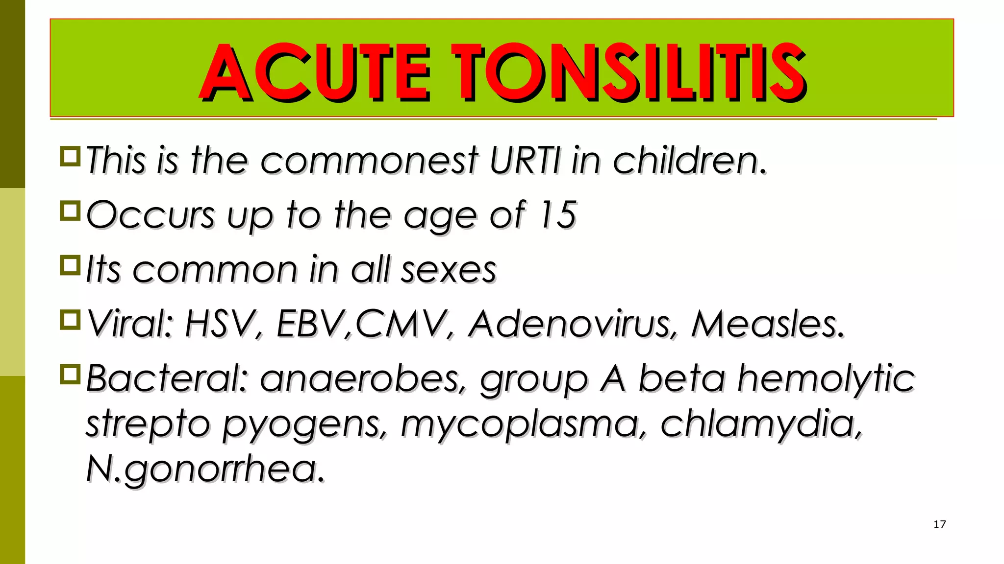 ACUTE TONSILITISACUTE TONSILITIS
This is the commonest URTI in children.This is the commonest URTI in children.
Occurs up to the age of 15Occurs up to the age of 15
Its common in all sexesIts common in all sexes
Viral: HSV, EBV,CMV, Adenovirus, Measles.Viral: HSV, EBV,CMV, Adenovirus, Measles.
Bacteral: anaerobes, group A beta hemolyticBacteral: anaerobes, group A beta hemolytic
strepto pyogens, mycoplasma, chlamydia,strepto pyogens, mycoplasma, chlamydia,
N.gonorrhea.N.gonorrhea.
17
 