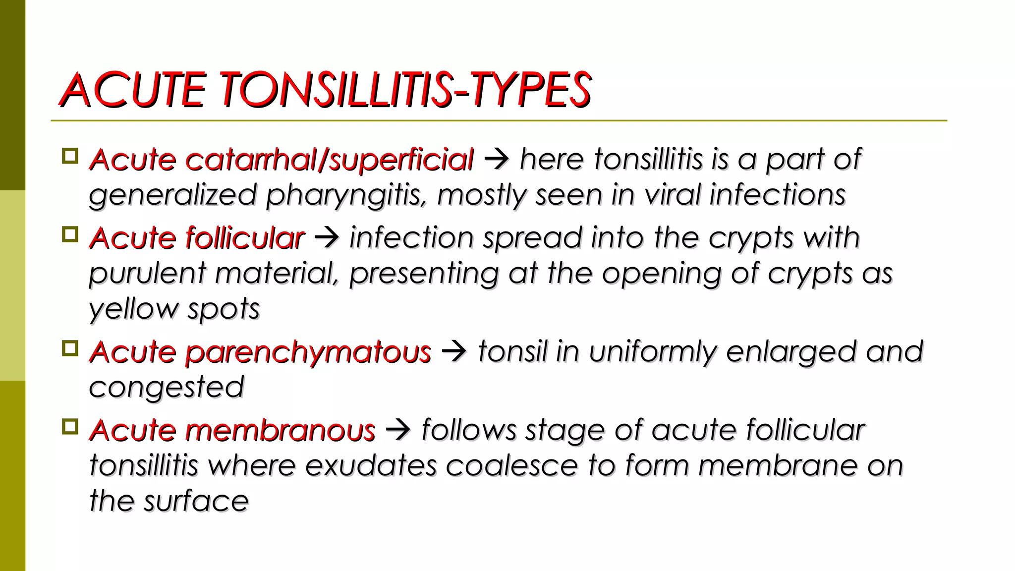 ACUTE TONSILLITIS-TYPESACUTE TONSILLITIS-TYPES
 Acute catarrhal/superficialAcute catarrhal/superficial  here tonsillitis is a part ofhere tonsillitis is a part of
generalized pharyngitis, mostly seen in viral infectionsgeneralized pharyngitis, mostly seen in viral infections
 Acute follicularAcute follicular  infection spread into the crypts withinfection spread into the crypts with
purulent material, presenting at the opening of crypts aspurulent material, presenting at the opening of crypts as
yellow spotsyellow spots
 Acute parenchymatousAcute parenchymatous  tonsil in uniformly enlarged andtonsil in uniformly enlarged and
congestedcongested
 Acute membranousAcute membranous  follows stage of acute follicularfollows stage of acute follicular
tonsillitis where exudates coalesce to form membrane ontonsillitis where exudates coalesce to form membrane on
the surfacethe surface
 