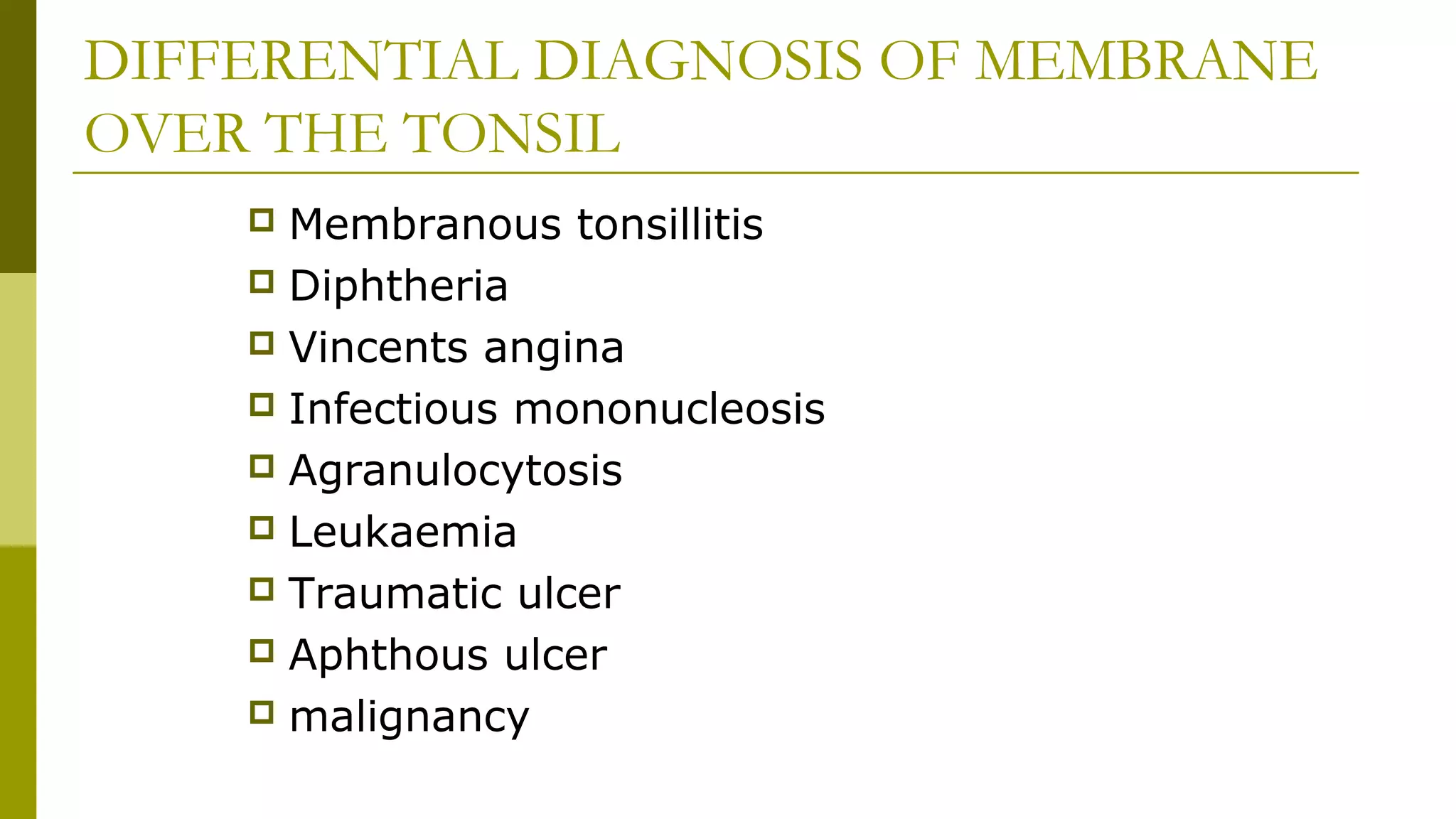 DIFFERENTIAL DIAGNOSIS OF MEMBRANE
OVER THE TONSIL
 Membranous tonsillitis
 Diphtheria
 Vincents angina
 Infectious mononucleosis
 Agranulocytosis
 Leukaemia
 Traumatic ulcer
 Aphthous ulcer
 malignancy
 