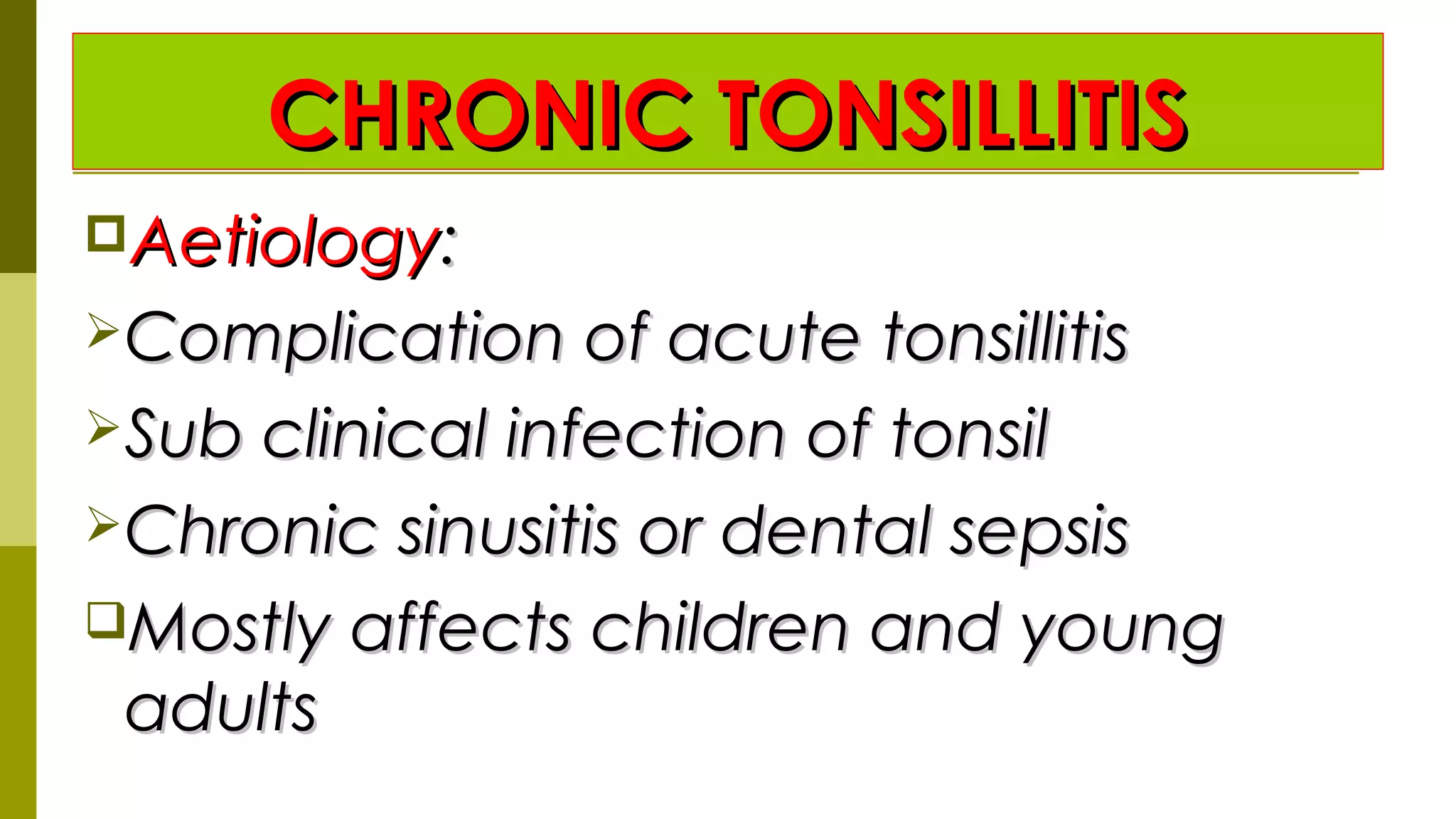 CHRONIC TONSILLITISCHRONIC TONSILLITIS
AetiologyAetiology::
Complication of acute tonsillitisComplication of acute tonsillitis
Sub clinical infection of tonsilSub clinical infection of tonsil
Chronic sinusitis or dental sepsisChronic sinusitis or dental sepsis
Mostly affects children and youngMostly affects children and young
adultsadults
 
