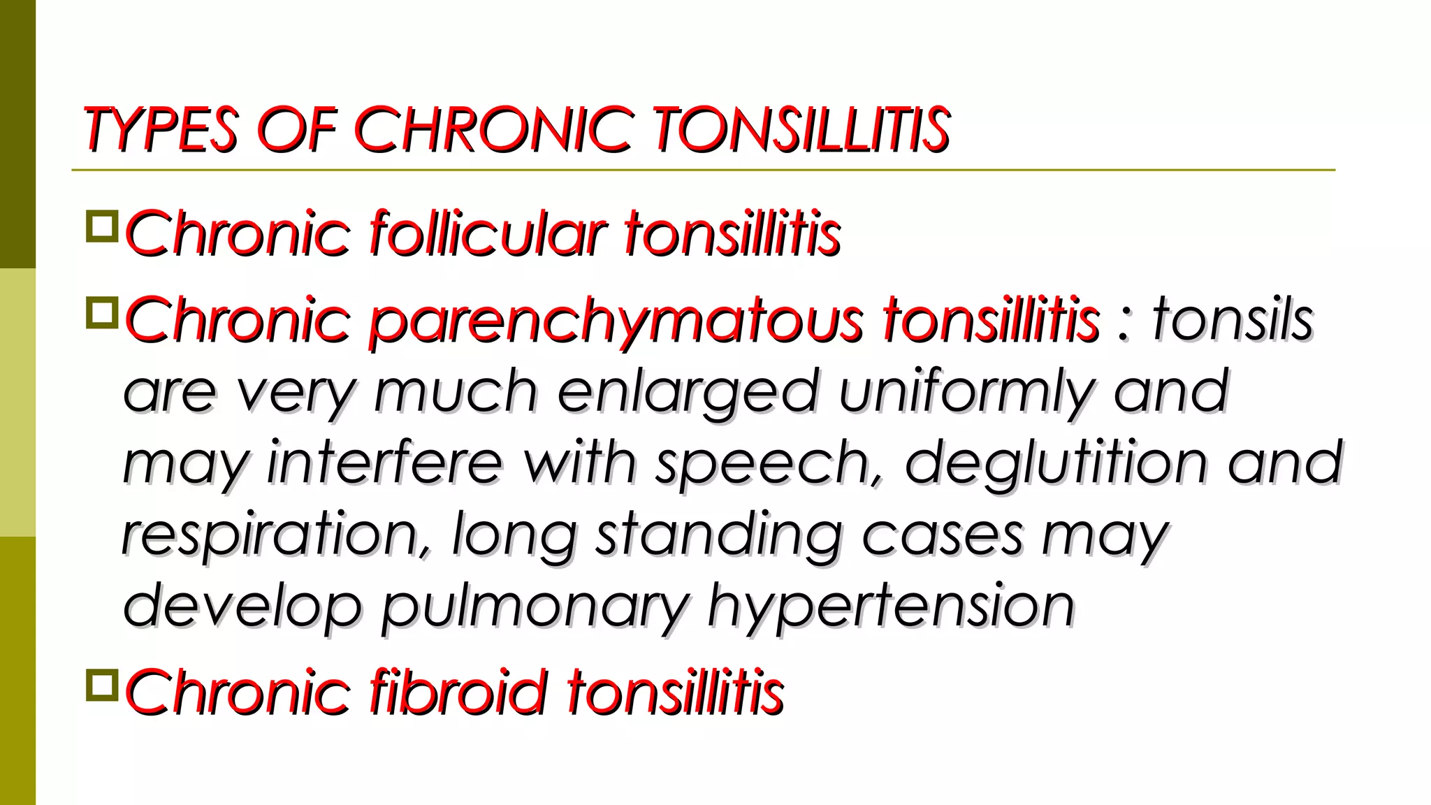 TYPES OF CHRONIC TONSILLITISTYPES OF CHRONIC TONSILLITIS
Chronic follicular tonsillitisChronic follicular tonsillitis
Chronic parenchymatous tonsillitisChronic parenchymatous tonsillitis : tonsils: tonsils
are very much enlarged uniformly andare very much enlarged uniformly and
may interfere with speech, deglutition andmay interfere with speech, deglutition and
respiration, long standing cases mayrespiration, long standing cases may
develop pulmonary hypertensiondevelop pulmonary hypertension
Chronic fibroid tonsillitisChronic fibroid tonsillitis
 