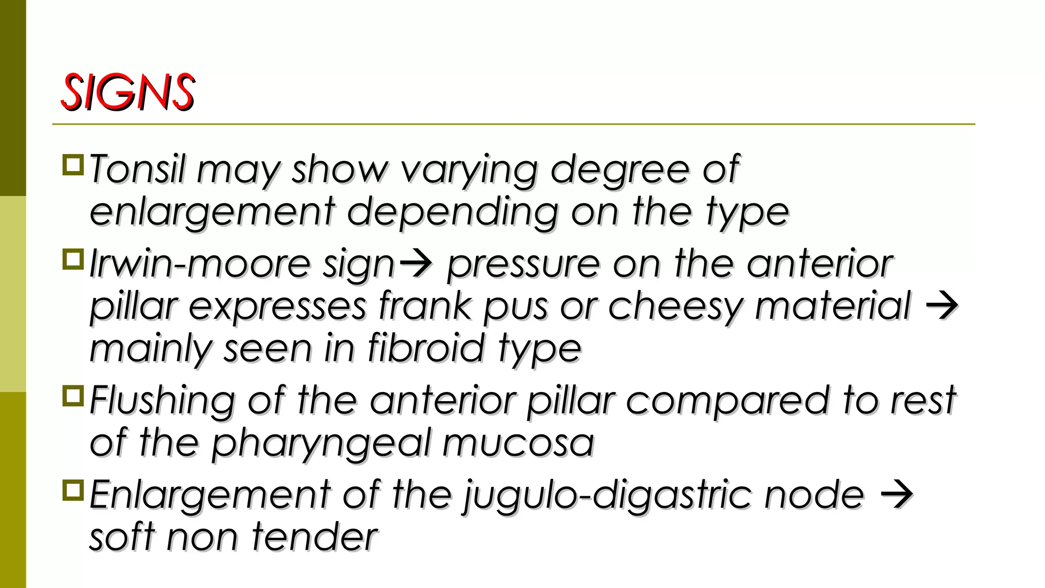 SIGNSSIGNS
Tonsil may show varying degree ofTonsil may show varying degree of
enlargement depending on the typeenlargement depending on the type
Irwin-moore signIrwin-moore sign pressure on the anteriorpressure on the anterior
pillar expresses frank pus or cheesy materialpillar expresses frank pus or cheesy material 
mainly seen in fibroid typemainly seen in fibroid type
Flushing of the anterior pillar compared to restFlushing of the anterior pillar compared to rest
of the pharyngeal mucosaof the pharyngeal mucosa
Enlargement of the jugulo-digastric nodeEnlargement of the jugulo-digastric node 
soft non tendersoft non tender
 