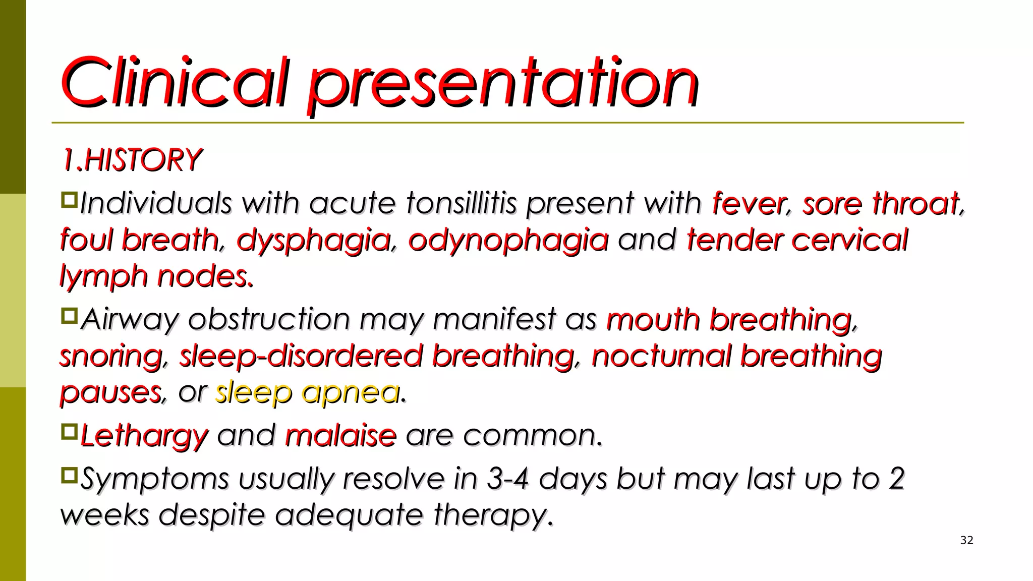 Clinical presentationClinical presentation
1.HISTORY1.HISTORY
Individuals with acute tonsillitis present withIndividuals with acute tonsillitis present with feverfever,, sore throatsore throat,,
foul breathfoul breath,, dysphagiadysphagia,, odynophagiaodynophagia andand tender cervicaltender cervical
lymph nodes.lymph nodes.
Airway obstruction may manifest asAirway obstruction may manifest as mouth breathingmouth breathing,,
snoringsnoring,, sleep-disordered breathingsleep-disordered breathing,, nocturnal breathingnocturnal breathing
pausespauses, or, or sleep apneasleep apnea..
LethargyLethargy andand malaisemalaise are common.are common.
Symptoms usually resolve in 3-4 days but may last up to 2Symptoms usually resolve in 3-4 days but may last up to 2
weeks despite adequate therapy.weeks despite adequate therapy.
32
 