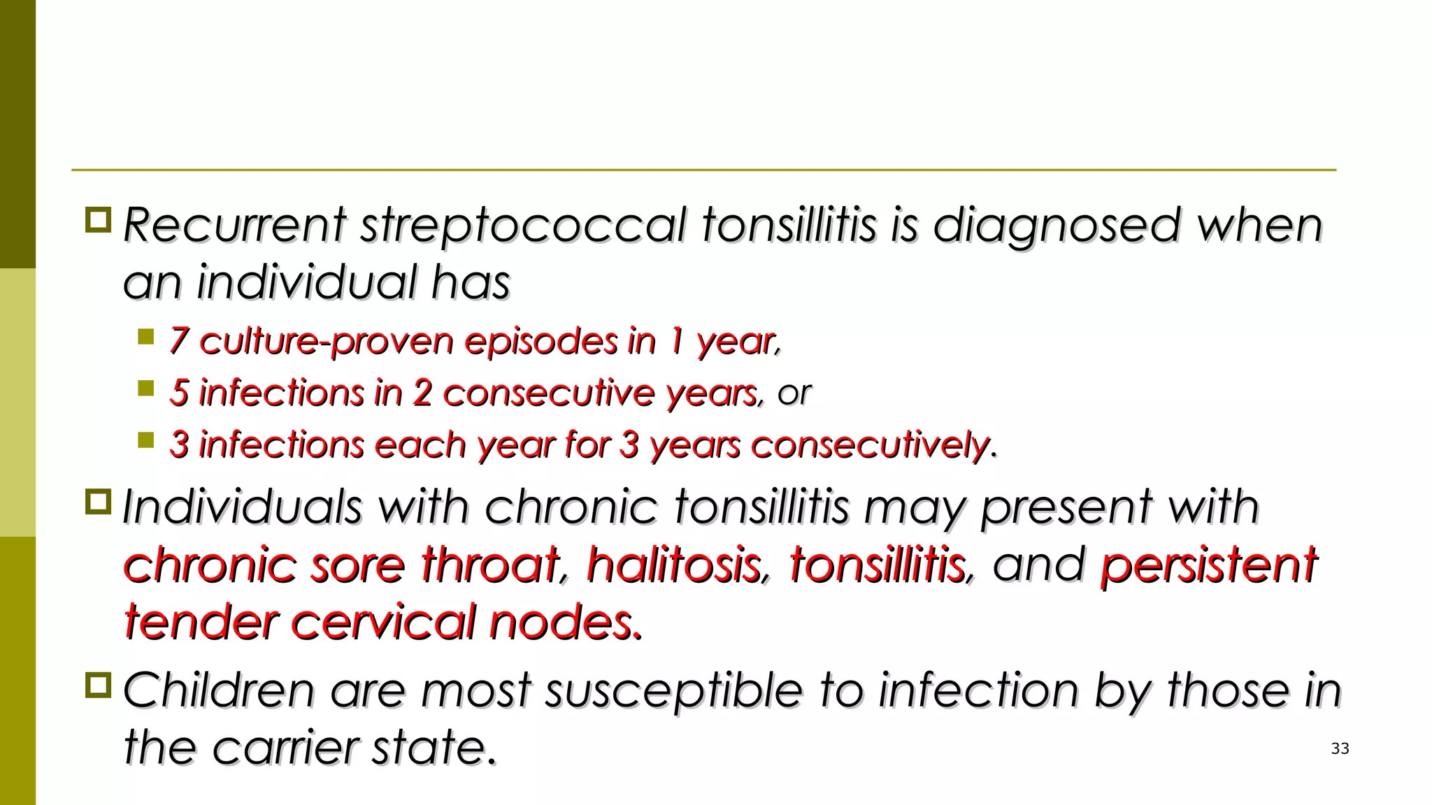  Recurrent streptococcal tonsillitis is diagnosed whenRecurrent streptococcal tonsillitis is diagnosed when
an individual hasan individual has
 7 culture-proven episodes in 1 year7 culture-proven episodes in 1 year,,
 5 infections in 2 consecutive years5 infections in 2 consecutive years, or, or
 3 infections each year for 3 years consecutively3 infections each year for 3 years consecutively..
 Individuals with chronic tonsillitis may present withIndividuals with chronic tonsillitis may present with
chronic sore throatchronic sore throat,, halitosishalitosis,, tonsillitistonsillitis, and, and persistentpersistent
tender cervical nodes.tender cervical nodes.
 Children are most susceptible to infection by those inChildren are most susceptible to infection by those in
the carrier state.the carrier state. 33
 