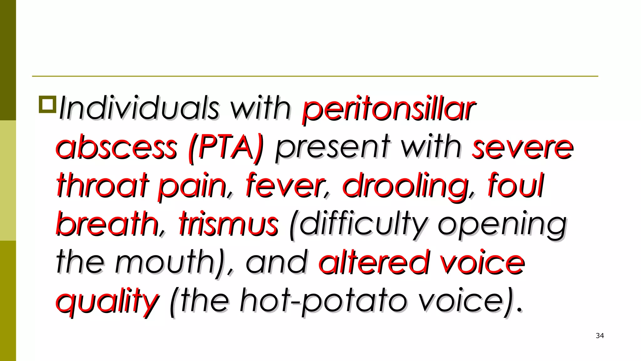Individuals withIndividuals with peritonsillarperitonsillar
abscess (PTA)abscess (PTA) present withpresent with severesevere
throat painthroat pain,, feverfever,, droolingdrooling,, foulfoul
breathbreath,, trismustrismus (difficulty opening(difficulty opening
the mouth), andthe mouth), and altered voicealtered voice
qualityquality (the hot-potato voice).(the hot-potato voice).
34
 