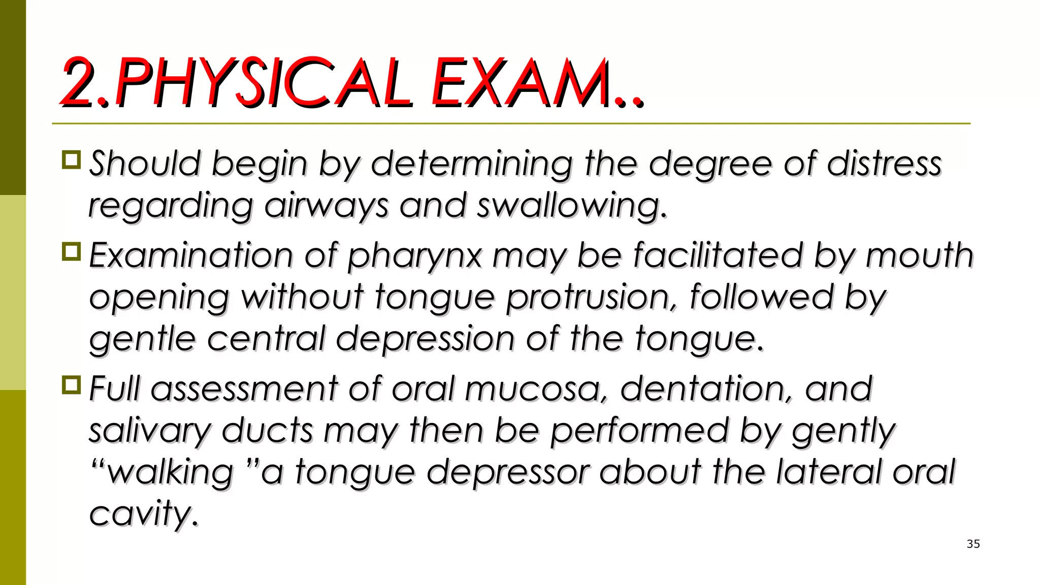 2.PHYSICAL EXAM..2.PHYSICAL EXAM..
 Should begin by determining the degree of distressShould begin by determining the degree of distress
regarding airways and swallowing.regarding airways and swallowing.
 Examination of pharynx may be facilitated by mouthExamination of pharynx may be facilitated by mouth
opening without tongue protrusion, followed byopening without tongue protrusion, followed by
gentle central depression of the tongue.gentle central depression of the tongue.
 Full assessment of oral mucosa, dentation, andFull assessment of oral mucosa, dentation, and
salivary ducts may then be performed by gentlysalivary ducts may then be performed by gently
“walking ”a tongue depressor about the lateral oral“walking ”a tongue depressor about the lateral oral
cavity.cavity.
35
 