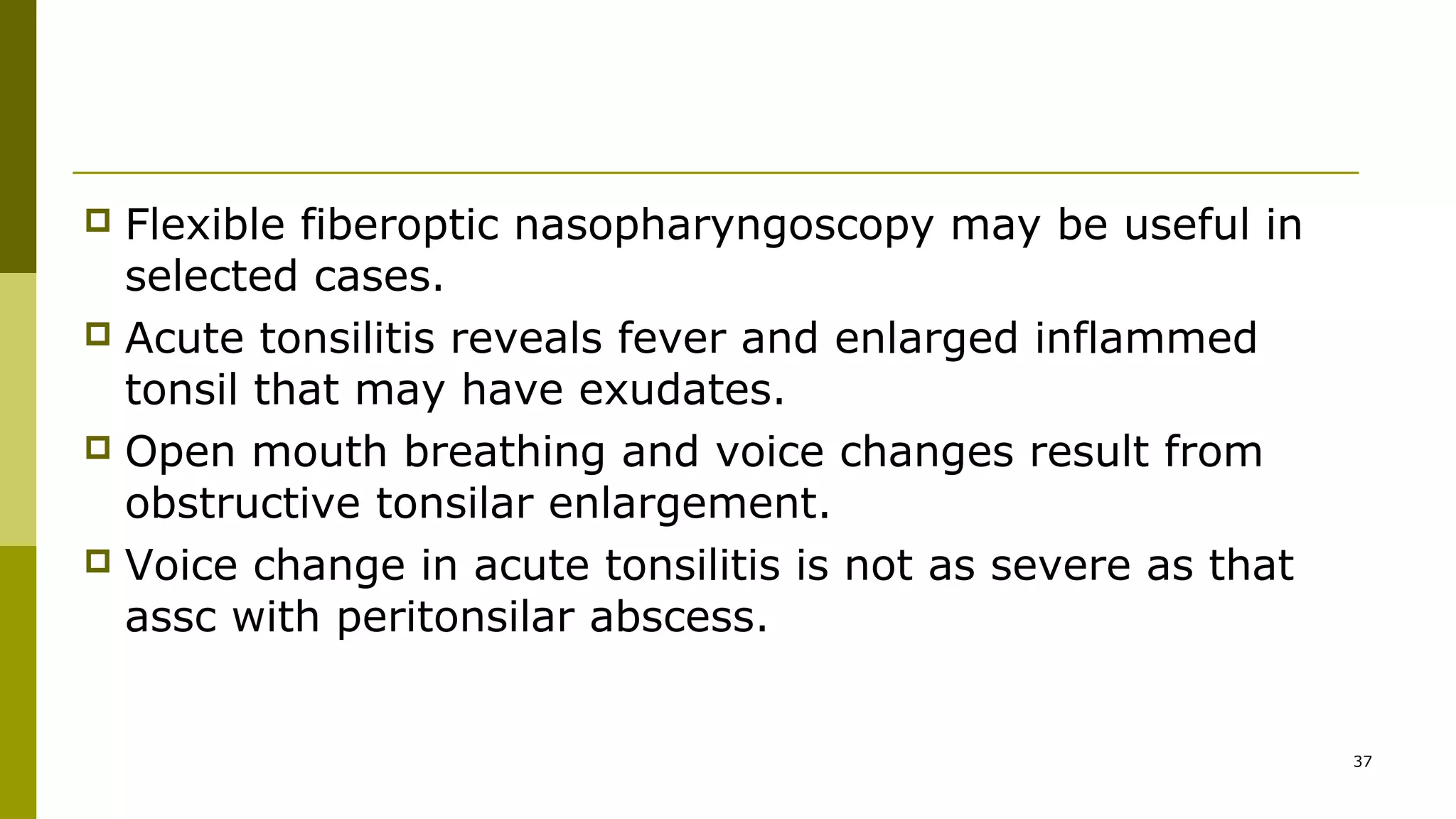  Flexible fiberoptic nasopharyngoscopy may be useful in
selected cases.
 Acute tonsilitis reveals fever and enlarged inflammed
tonsil that may have exudates.
 Open mouth breathing and voice changes result from
obstructive tonsilar enlargement.
 Voice change in acute tonsilitis is not as severe as that
assc with peritonsilar abscess.
37
 