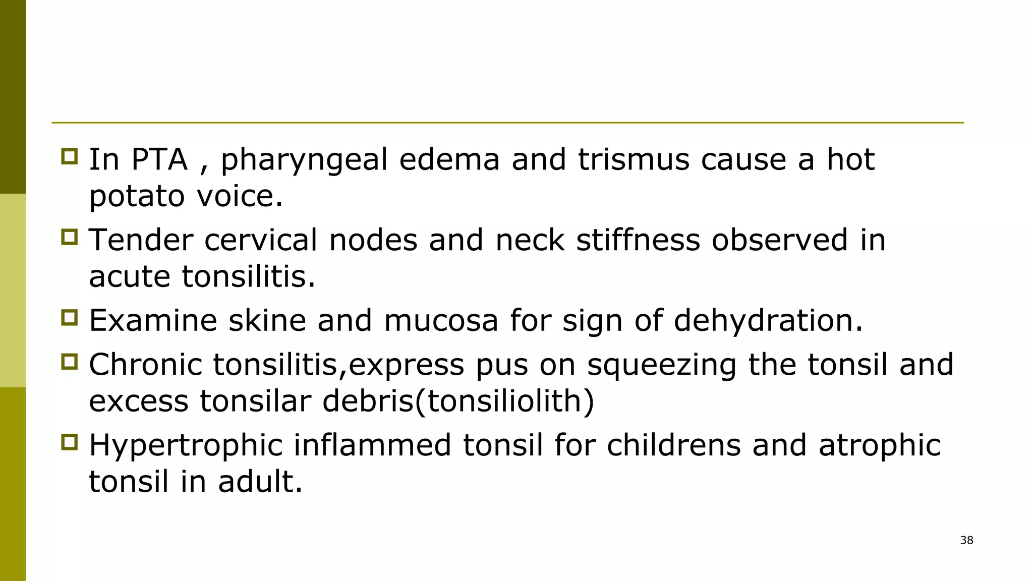  In PTA , pharyngeal edema and trismus cause a hot
potato voice.
 Tender cervical nodes and neck stiffness observed in
acute tonsilitis.
 Examine skine and mucosa for sign of dehydration.
 Chronic tonsilitis,express pus on squeezing the tonsil and
excess tonsilar debris(tonsiliolith)
 Hypertrophic inflammed tonsil for childrens and atrophic
tonsil in adult.
38
 