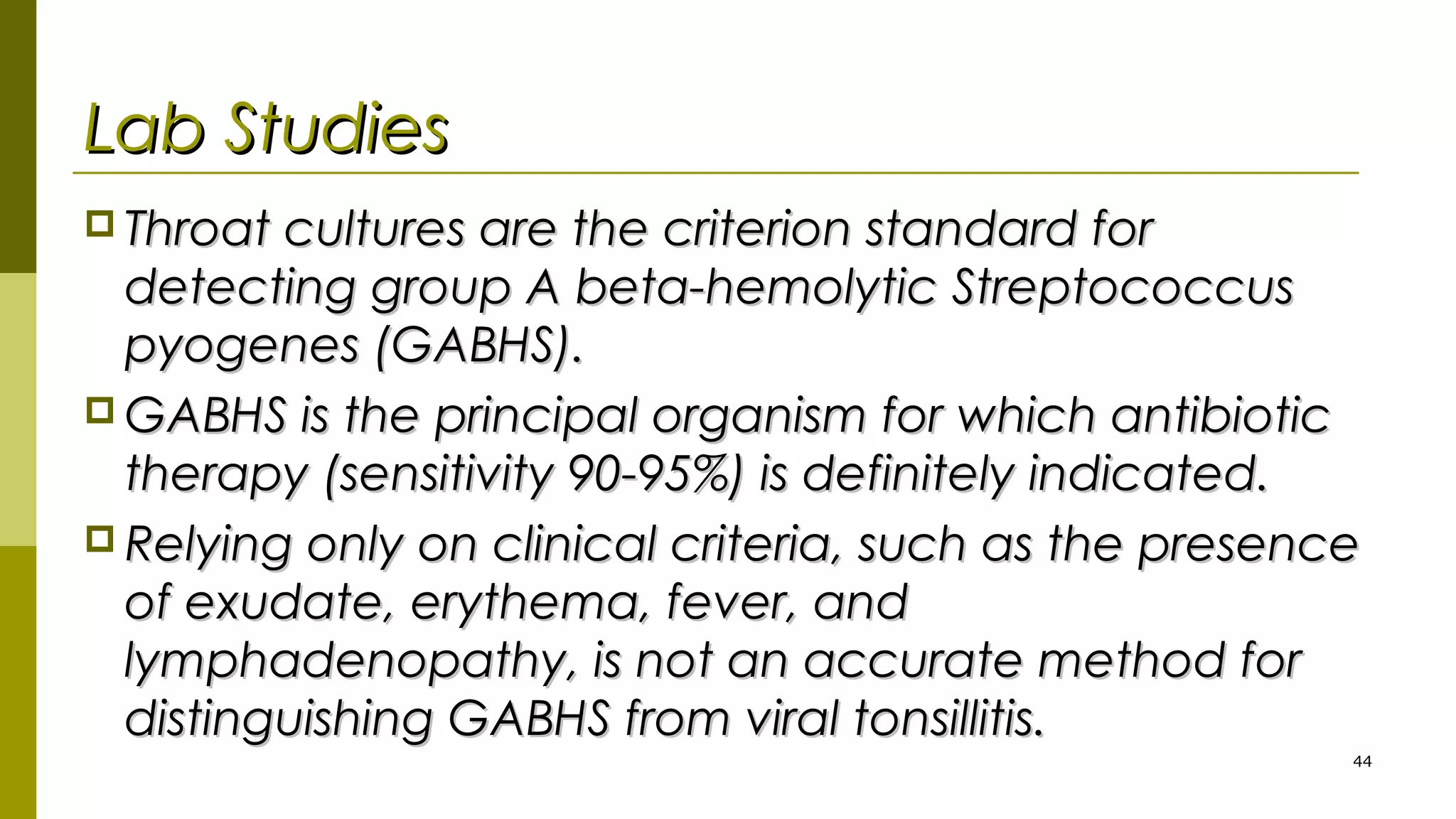 Lab StudiesLab Studies
 Throat cultures are the criterion standard forThroat cultures are the criterion standard for
detecting group A beta-hemolytic Streptococcusdetecting group A beta-hemolytic Streptococcus
pyogenes (GABHS).pyogenes (GABHS).
 GABHS is the principal organism for which antibioticGABHS is the principal organism for which antibiotic
therapy (sensitivity 90-95%) is definitely indicated.therapy (sensitivity 90-95%) is definitely indicated.
 Relying only on clinical criteria, such as the presenceRelying only on clinical criteria, such as the presence
of exudate, erythema, fever, andof exudate, erythema, fever, and
lymphadenopathy, is not an accurate method forlymphadenopathy, is not an accurate method for
distinguishing GABHS from viral tonsillitis.distinguishing GABHS from viral tonsillitis.
44
 