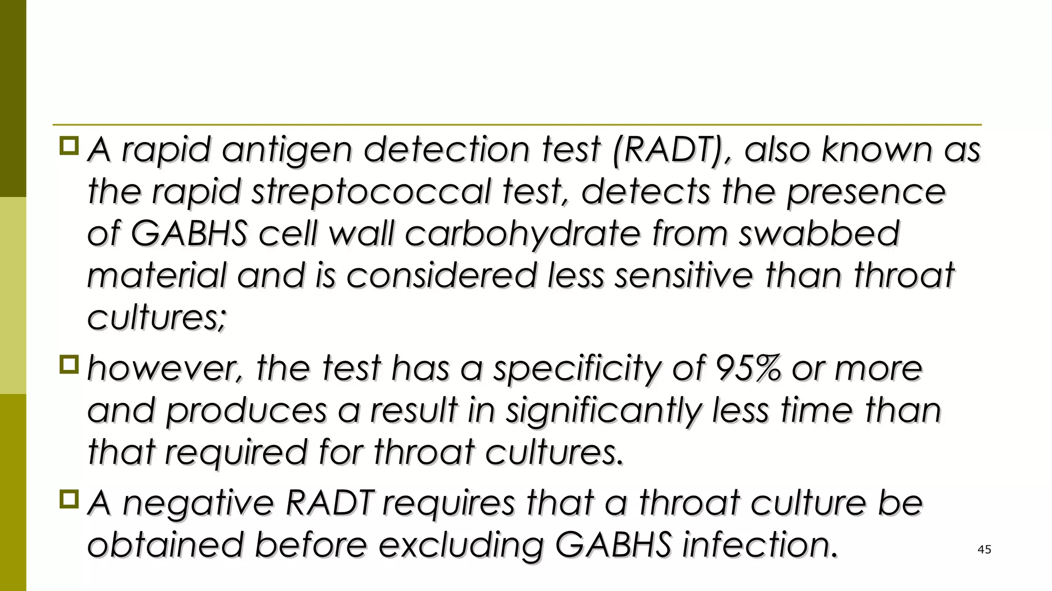  A rapid antigen detection test (RADT), also known asA rapid antigen detection test (RADT), also known as
the rapid streptococcal test, detects the presencethe rapid streptococcal test, detects the presence
of GABHS cell wall carbohydrate from swabbedof GABHS cell wall carbohydrate from swabbed
material and is considered less sensitive than throatmaterial and is considered less sensitive than throat
cultures;cultures;
 however, the test has a specificity of 95% or morehowever, the test has a specificity of 95% or more
and produces a result in significantly less time thanand produces a result in significantly less time than
that required for throat cultures.that required for throat cultures.
 A negative RADT requires that a throat culture beA negative RADT requires that a throat culture be
obtained before excluding GABHS infection.obtained before excluding GABHS infection. 45
 