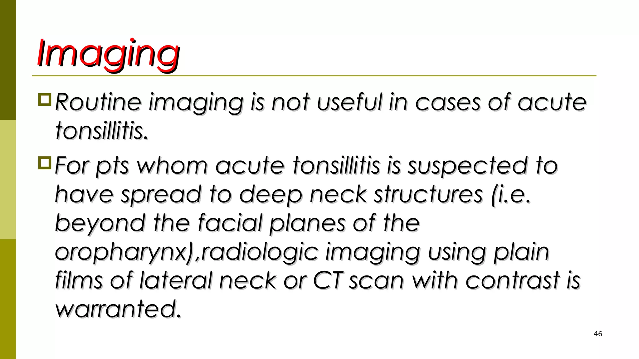ImagingImaging
Routine imaging is not useful in cases of acuteRoutine imaging is not useful in cases of acute
tonsillitis.tonsillitis.
For pts whom acute tonsillitis is suspected toFor pts whom acute tonsillitis is suspected to
have spread to deep neck structures (i.e.have spread to deep neck structures (i.e.
beyond the facial planes of thebeyond the facial planes of the
oropharynx),radiologic imaging using plainoropharynx),radiologic imaging using plain
films of lateral neck or CT scan with contrast isfilms of lateral neck or CT scan with contrast is
warranted.warranted.
46
 