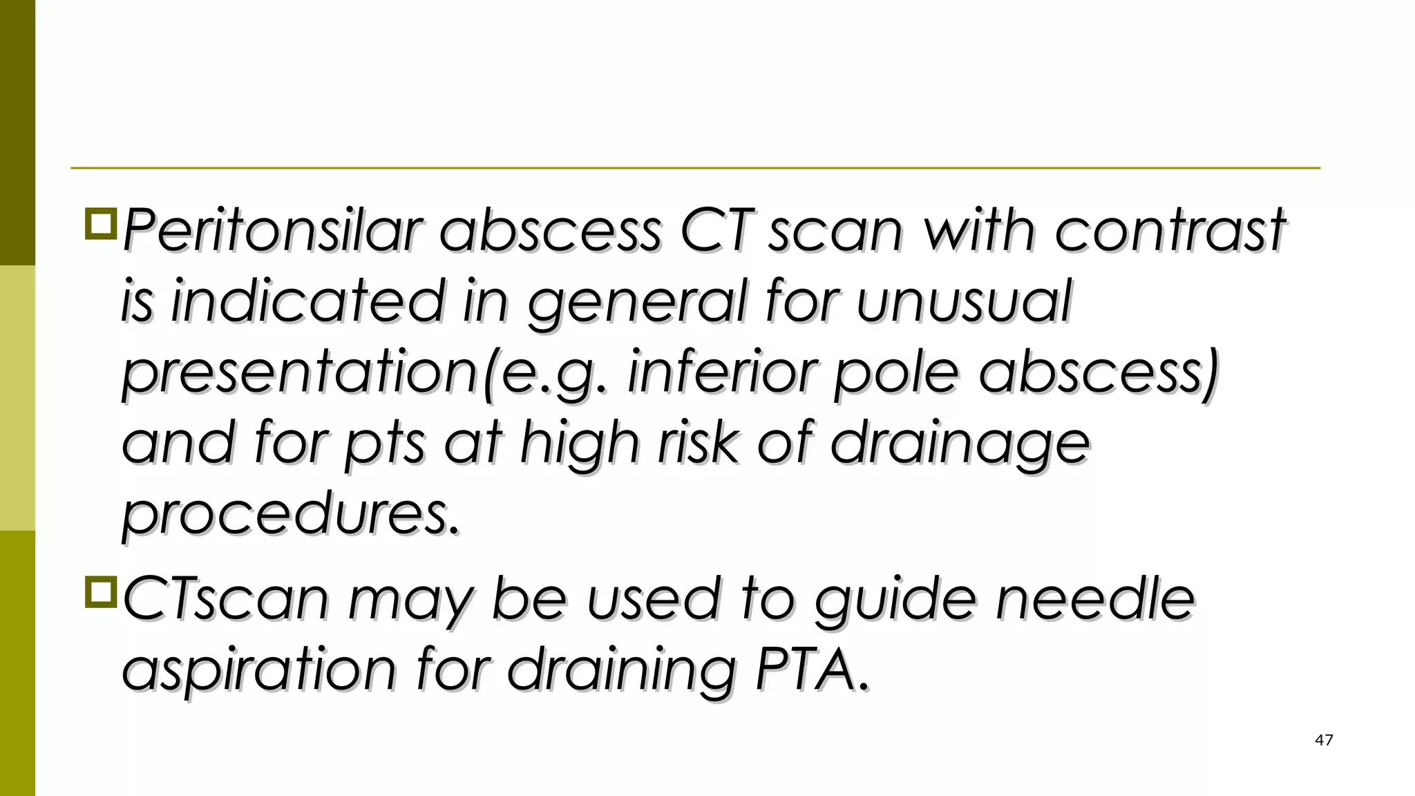 Peritonsilar abscess CT scan with contrastPeritonsilar abscess CT scan with contrast
is indicated in general for unusualis indicated in general for unusual
presentation(e.g. inferior pole abscess)presentation(e.g. inferior pole abscess)
and for pts at high risk of drainageand for pts at high risk of drainage
procedures.procedures.
CTscan may be used to guide needleCTscan may be used to guide needle
aspiration for draining PTA.aspiration for draining PTA.
47
 