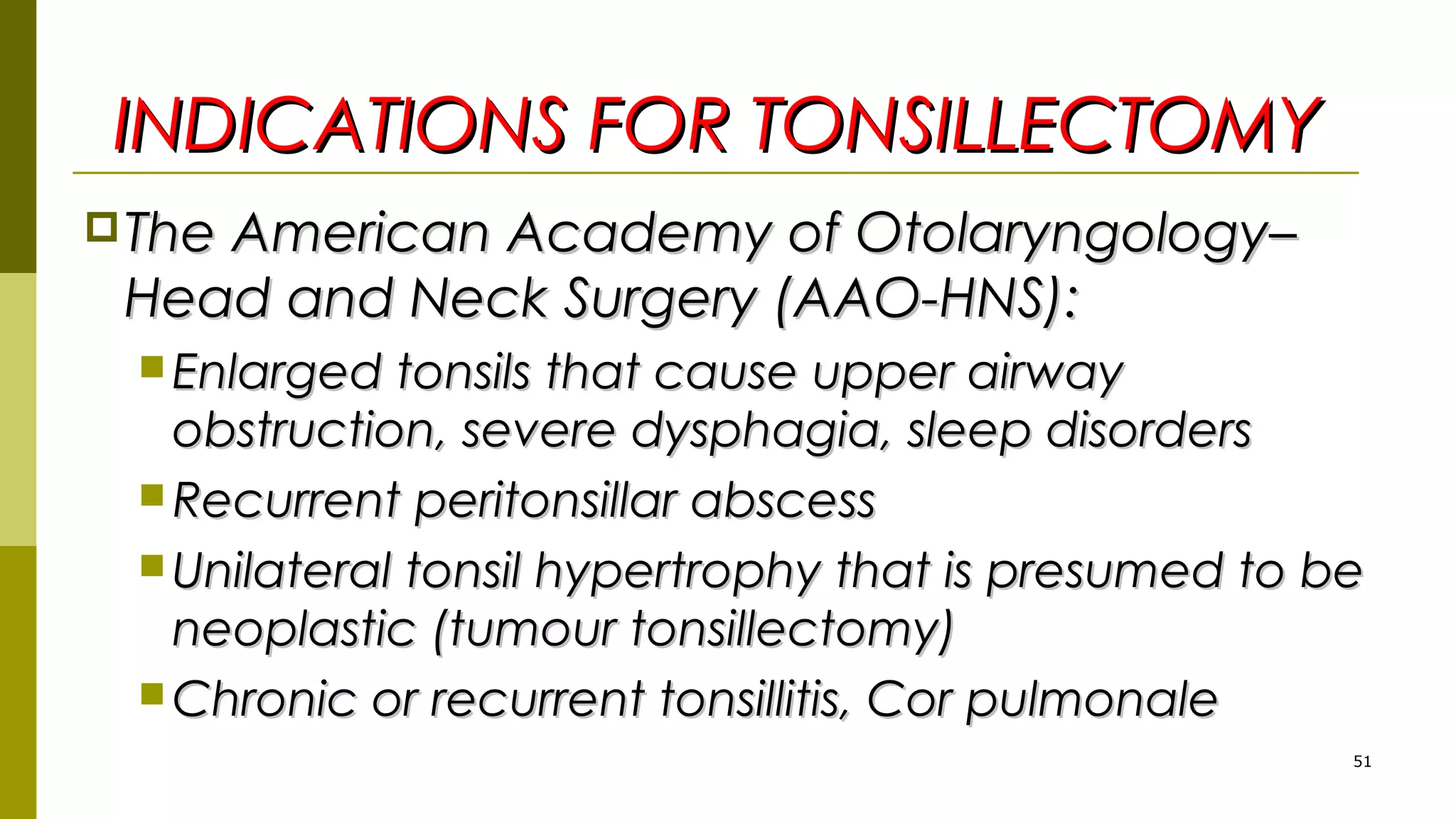 INDICATIONS FOR TONSILLECTOMYINDICATIONS FOR TONSILLECTOMY
The American Academy of Otolaryngology–The American Academy of Otolaryngology–
Head and Neck Surgery (AAO-HNS):Head and Neck Surgery (AAO-HNS):
 Enlarged tonsils that cause upper airwayEnlarged tonsils that cause upper airway
obstruction, severe dysphagia, sleep disordersobstruction, severe dysphagia, sleep disorders
 Recurrent peritonsillar abscessRecurrent peritonsillar abscess
 Unilateral tonsil hypertrophy that is presumed to beUnilateral tonsil hypertrophy that is presumed to be
neoplastic (tumour tonsillectomy)neoplastic (tumour tonsillectomy)
 Chronic or recurrent tonsillitis, Cor pulmonaleChronic or recurrent tonsillitis, Cor pulmonale
51
 
