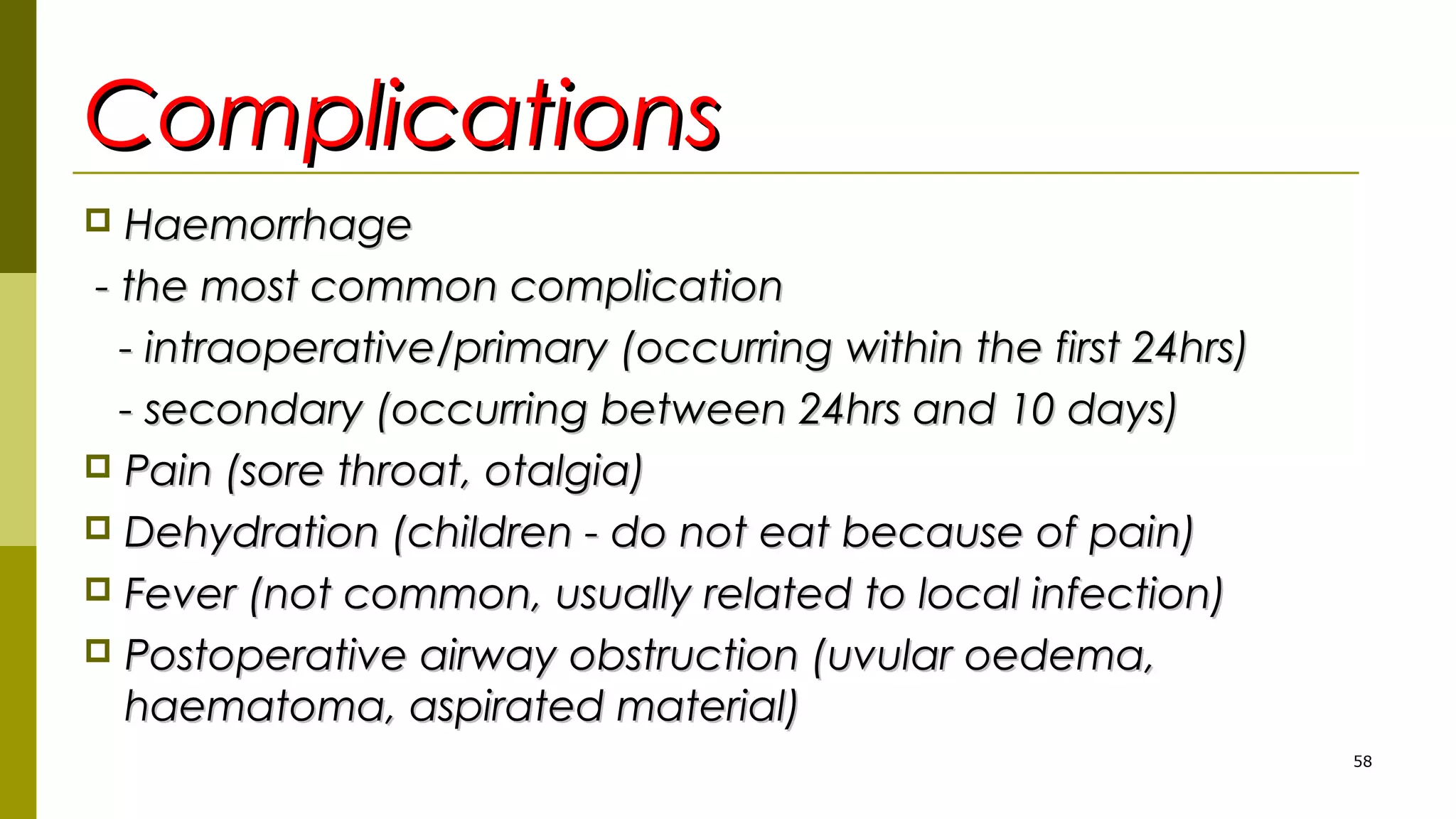 ComplicationsComplications
 HaemorrhageHaemorrhage
- the most common complication- the most common complication
- intraoperative/primary (occurring within the first 24hrs)- intraoperative/primary (occurring within the first 24hrs)
- secondary (occurring between 24hrs and 10 days)- secondary (occurring between 24hrs and 10 days)
 Pain (sore throat, otalgia)Pain (sore throat, otalgia)
 Dehydration (children - do not eat because of pain)Dehydration (children - do not eat because of pain)
 Fever (not common, usually related to local infection)Fever (not common, usually related to local infection)
 Postoperative airway obstruction (uvular oedema,Postoperative airway obstruction (uvular oedema,
haematoma, aspirated material)haematoma, aspirated material)
58
 