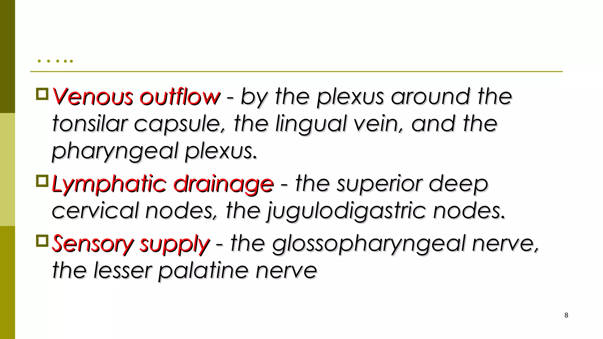 …..
Venous outflowVenous outflow - by the plexus around the- by the plexus around the
tonsilar capsule, the lingual vein, and thetonsilar capsule, the lingual vein, and the
pharyngeal plexus.pharyngeal plexus.
Lymphatic drainageLymphatic drainage - the superior deep- the superior deep
cervical nodes, the jugulodigastric nodes.cervical nodes, the jugulodigastric nodes.
Sensory supplySensory supply - the glossopharyngeal nerve,- the glossopharyngeal nerve,
the lesser palatine nervethe lesser palatine nerve
8
 