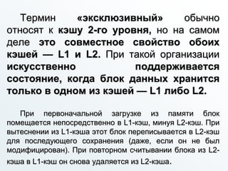 Термин «эксклюзивный» обычно
относят к кэшу 2-го уровня, но на самом
деле это совместное свойство обоих
кэшей — L1 и L2. При такой организации
искусственно поддерживается
состояние, когда блок данных хранится
только в одном из кэшей — L1 либо L2.
При первоначальной загрузке из памяти блок
помещается непосредственно в L1-кэш, минуя L2-кэш. При
вытеснении из L1-кэша этот блок переписывается в L2-кэш
для последующего сохранения (даже, если он не был
модифицирован). При повторном считывании блока из L2-
кэша в L1-кэш он снова удаляется из L2-кэша.
 