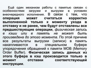 Ещё один механизм работы с памятью связан с
особенностями загрузки и выгрузки в условиях
внеочередного исполнения. В связи с тем, что
операция может считаться корректно
выполненной только к моменту ухода в
отставку и не ранее, чем будут отставлены все
предшествующие операции, физическая запись
в кэши или в память не может быть
произведена до этого момента. По этой причине
все результаты выгрузки (записи) в память
накапливаются в специальном буфере
упорядочения обращений к памяти MOB (Memory
Order Buffer). Физическая запись данных из
этого буфера в кэш производится только в
момент отставки соответствующей
инструкции.
 