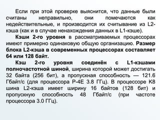 Если при этой проверке выяснится, что данные были
считаны неправильно, они помечаются как
недействительные, и производится их считывание из L2-
кэша (как и в случае ненахождения данных в L1-кэше).
Кэши 2-го уровня в рассматриваемых процессорах
имеют примерно одинаковую общую организацию. Размер
блока L2-кэша в современных процессорах составляет
64 или 128 байт.
Кэш 2-го уровня соединён с L1-кэшами
полночастотной шиной, ширина которой может достигать
32 байта (256 бит), а пропускная способность — 121.6
Гбайт/с (для процессора P-4E 3.8 ГГц). В процессоре K8
шина L2-кэша имеет ширину 16 байтов (128 бит) и
пропускную способность 48 Гбайт/с (при частоте
процессора 3.0 ГГц).
 