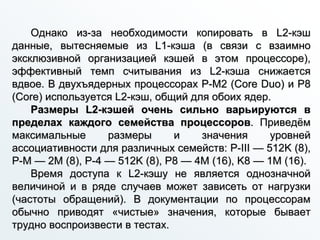 Однако из-за необходимости копировать в L2-кэш
данные, вытесняемые из L1-кэша (в связи с взаимно
эксклюзивной организацией кэшей в этом процессоре),
эффективный темп считывания из L2-кэша снижается
вдвое. В двухъядерных процессорах P-M2 (Core Duo) и P8
(Core) используется L2-кэш, общий для обоих ядер.
Размеры L2-кэшей очень сильно варьируются в
пределах каждого семейства процессоров. Приведём
максимальные размеры и значения уровней
ассоциативности для различных семейств: P-III — 512K (8),
P-M — 2M (8), P-4 — 512K (8), P8 — 4M (16), K8 — 1M (16).
Время доступа к L2-кэшу не является однозначной
величиной и в ряде случаев может зависеть от нагрузки
(частоты обращений). В документации по процессорам
обычно приводят «чистые» значения, которые бывает
трудно воспроизвести в тестах.
 