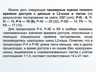 Можно дать следующие примерные оценки полного
времени доступа к данным в L2-кэше в тактах (по
результатам тестирования на сайте iXBT.com): P-III - 8, P-
M — 10, P-4 — 19 (9), P-4E — 29 (22), P-M2 — 14, P8 — 14,
K8 — 17 (12).
Для процессоров P-4, P-4E и K8 в скобках показаны
«минимальные» значения времени доступа, полученные с
помощью специальных приёмов тестирования, когда
производилась «разгрузка» шины L2-кэша. Отметим, что в
процессорах P-4 и P-4E длина такта меньше, чем в других
процессорах, и время доступа к их кэшам (без «разгрузки»
шины), выраженное в «нормализованных» тактах с учётом
соотношения 1:1.4, составит соответственно 14 и 21 такт.
 