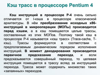 Кэш трасс в процессоре Pentium 4
Кэш инструкций в процессоре P-4 очень сильно
отличается от I-кэша в процессоре классической
архитектуры. В нём преобразование исходных x86-
инструкций в микрооперации (МОПы) производится
перед кэшем, а в кэш помещаются целые трассы,
составленные из этих МОПов. Поэтому такой кэш в
процессоре P-4 называется «кэш трасс» (Trace-cache, Т-
кэш). Трассы формируются в соответствии с
предполагаемым динамическим порядком исполнения
инструкций. В момент декодирования производится
первичное предсказание перехода, и если
предсказывается совершённый переход, то целевая
инструкция помещается в трассу вслед за инструкцией
перехода. Трасса может содержать множество таких
«запаянных» переходов.
 