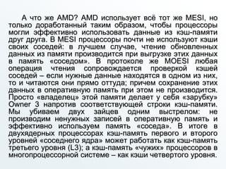 А что же AMD? AMD использует всё тот же MESI, но
только доработанный таким образом, чтобы процессоры
могли эффективно использовать данные из кэш-памяти
друг друга. В MESI процессоры почти не используют кэши
своих соседей: в лучшем случае, чтение обновленных
данных из памяти производится при выгрузке этих данных
в память «соседом». В протоколе же MOESI любая
операция чтения сопровождается проверкой кэшей
соседей – если нужные данные находятся в одном из них,
то и читаются они прямо оттуда; причем сохранение этих
данных в оперативную память при этом не производится.
Просто «владелец» этой памяти делает у себя «зарубку»
Owner 3 напротив соответствующей строки кэш-памяти.
Мы убиваем двух зайцев одним выстрелом: не
производим ненужных записей в оперативную память и
эффективно используем память «соседа». В итоге в
двухядерных процессорах кэш-память первого и второго
уровней «соседнего ядра» может работать как кэш-память
третьего уровня (L3); а кэш-память «чужих» процессоров в
многопроцессорной системе – как кэши четвертого уровня.
 