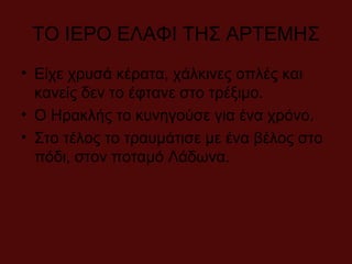 ΤΟ ΙΕΡΟ ΕΛΑΦΙ ΤΗΣ ΑΡΤΕΜΗΣ
• Είχε χρυσά κέρατα, χάλκινες οπλές και
κανείς δεν το έφτανε στο τρέξιμο.
• Ο Ηρακλής το κυνηγούσε για ένα χρόνο.
• Στο τέλος το τραυμάτισε με ένα βέλος στο
πόδι, στον ποταμό Λάδωνα.
 