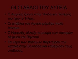 ΟΙ ΣΤΑΒΛΟΙ ΤΟΥ ΑΥΓΕΙΑ
• Ο Αυγείας ζούσε στην Ήλιδα και πατέρας
του ήταν ο Ήλιος.
• Οι στάβλοι του Αυγεία μύριζαν πολύ
άσχημα.
• Ο Ηρακλής άλλαξε το ρεύμα των ποταμών
Αλφειού και Πηνειού.
• Τα νερά των ποταμών παρέσυραν την
κοπριά στην θάλασσα και καθάρισαν τους
στάβλους.
 