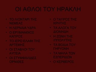 ΟΙ ΑΘΛΟΙ ΤΟΥ ΗΡΑΚΛΗ
• ΤΟ ΛΙΟΝΤΑΡΙ ΤΗΣ
ΝΕΜΕΑΣ
• Η ΛΕΡΝΑΙΑ ΥΔΡΑ
• Ο ΕΡΥΜΑΝΘΙΟΣ
ΚΑΠΡΟΣ
• ΤΟ ΙΕΡΟ ΕΛΑΦΙ ΤΗΣ
ΑΡΤΕΜΗΣ
• ΟΙ ΣΤΑΒΛΟΙ ΤΟΥ
ΑΥΓΕΙΑ
• ΟΙ ΣΤΥΜΦΑΛΙΔΕΣ
ΟΡΝΙΘΕΣ
• Ο ΤΑΥΡΟΣ ΤΗΣ
ΚΡΗΤΗΣ
• ΤΑ ΑΛΟΓΑ ΤΟΥ
ΔΙΟΜΗΔΗ
• Η ΖΩΝΗ ΤΗΣ
ΙΠΠΟΛΥΤΗΣ
• ΤΑ ΒΟΔΙΑ ΤΟΥ
ΓΗΡΥΟΝΗ
• ΤΑ ΜΗΛΑ ΤΩΝ
ΕΣΠΕΡΙΔΩΝ
• Ο ΚΕΡΒΕΡΟΣ
 