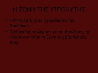 Η ΖΩΝΗ ΤΗΣ ΙΠΠΟΛΥΤΗΣ
• Η Ιππολύτη ήταν η βασίλισσα των
Αμαζόνων.
• Ο Ηρακλής πολέμησε με τις Αμαζόνες, τις
νίκησε και πήρε τη ζώνη της βασίλισσάς
τους.
 
