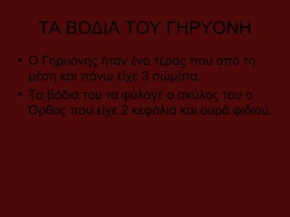 ΤΑ ΒΟΔΙΑ ΤΟΥ ΓΗΡΥΟΝΗ
• Ο Γηρυόνης ήταν ένα τέρας που από τη
μέση και πάνω είχε 3 σώματα.
• Τα βόδια του τα φύλαγε ο σκύλος του ο
Όρθος που είχε 2 κεφάλια και ουρά φιδιού.
 