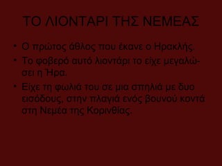 ΤΟ ΛΙΟΝΤΑΡΙ ΤΗΣ ΝΕΜΕΑΣ
• Ο πρώτος άθλος που έκανε ο Ηρακλής.
• Το φοβερό αυτό λιοντάρι το είχε μεγαλώ-
σει η Ήρα.
• Είχε τη φωλιά του σε μια σπηλιά με δυο
εισόδους, στην πλαγιά ενός βουνού κοντά
στη Νεμέα της Κορινθίας.
 