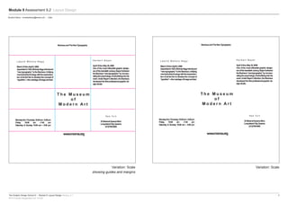 The Graphic Design School © :: Module 9: Layout Design Version_4.1	3
RTO Provider Registration No: 91706
Module 9 Assessment 9.2 Layout Design
Variation: Scale
showing guides and margins
Variation: Scale
Student Name :: emailaddress@email.com :: Date
MondaythruThursday,10:00am–5:00pm
Friday 10:00 am –7:45 pm
Saturday & Sunday 10:00 am – 5:00 pm
BauhausandTheNewTypography
L á s z l ó M o h o l y - N a g y
March23thruApril5,2009
Appointedin1923,Moholy-Nagyintroduced
“newtypography”totheBauhaus.Unifying
mechanicaltechnologywiththeexpression-
ismofartledhimtodeveloptheconceptof
“typofoto”—themarriageofimageandtext.
H e r b e r t B a y e r
April10thruMay25,2009
One of the most influential graphic design-
ersofthetwentiethcentury,Bayerfurthered
theBauhaus“newtypography”by incorpo-
ratingthepsychologyofadvertisingintohis
work.UnderBayer’sdirection,theBauhaus
developedthefirstprofessionalgraphicde-
signstudio.
T h e M u s e u m
o f
M o d e r n A r t
www.moma.org
N e w Yo r k
33StreetatQueensBlvd.
LongIslandCity,Queens
(212)708-9400
MondaythruThursday,10:00am–5:00pm
Friday 10:00 am –7:45 pm
Saturday & Sunday 10:00 am – 5:00 pm
BauhausandTheNewTypography
L á s z l ó M o h o l y - N a g y
March23thruApril5,2009
Appointedin1923,Moholy-Nagyintroduced
“newtypography”totheBauhaus.Unifying
mechanicaltechnologywiththeexpression-
ismofartledhimtodeveloptheconceptof
“typofoto”—themarriageofimageandtext.
H e r b e r t B a y e r
April10thruMay25,2009
One of the most influential graphic design-
ersofthetwentiethcentury,Bayerfurthered
theBauhaus“newtypography”by incorpo-
ratingthepsychologyofadvertisingintohis
work.UnderBayer’sdirection,theBauhaus
developedthefirstprofessionalgraphicde-
signstudio.
T h e M u s e u m
o f
M o d e r n A r t
www.moma.org
N e w Yo r k
33StreetatQueensBlvd.
LongIslandCity,Queens
(212)708-9400
 