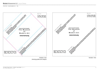 The Graphic Design School © :: Module 9: Layout Design Version_4.1	4
RTO Provider Registration No: 91706
Module 9 Assessment 9.2 Layout Design
Variation: Axis
showing guides and margins
Variation: Axis
Student Name :: emailaddress@email.com :: Date
L
á
szló
M
o
h
o
ly-N
a
g
y
M
arch23thruApril5,2009
Appointed
in
1923,M
oholy-Nagy
introduced
“new
typography”to
the
Bauhaus.Unifying
m
echanicaltechnologywith
theexpressionism
ofartled
him
to
develop
theconceptof“ty-
pofoto”—
them
arriageofim
ageandtext.
H
e
rb
e
rt
B
a
ye
r
April10thruM
ay25,2009
Oneofthem
ostinfluentialgraphicdesignersofthetwentieth
century,Bayerfurthered
theBauhaus“new
typography”by
in-
corporatingthepsychologyofadvertisingintohiswork.UnderBayer’sdirection,theBauhausdevelopedthefirstprofessional
graphicdesignstudio.
www.moma.org
N e w Yo r k
33 Street at Queens Blvd.
Long Island City, Queens
( 2 1 2 ) 7 0 8 - 9 4 0 0
T h e M u s e u m
o f
M o d e r n A r t
BauhausandTheNewTypography
MondaythruThursday,10:00am–5:00pm
Friday 10:00 am –7:45 pm
Saturday & Sunday 10:00 am – 5:00 pm
L
á
szló
M
o
h
o
ly-N
a
g
y
M
arch23thruApril5,2009
Appointed
in
1923,M
oholy-Nagy
introduced
“new
typography”to
the
Bauhaus.Unifying
m
echanicaltechnologywith
theexpressionism
ofartled
him
to
develop
theconceptof“ty-
pofoto”—
them
arriageofim
ageandtext.
H
e
rb
e
rt
B
a
ye
r
April10thruM
ay25,2009
Oneofthem
ostinfluentialgraphicdesignersofthetwentieth
century,Bayerfurthered
theBauhaus“new
typography”by
in-
corporatingthepsychologyofadvertisingintohiswork.UnderBayer’sdirection,theBauhausdevelopedthefirstprofessional
graphicdesignstudio.
www.moma.org
N e w Yo r k
33 Street at Queens Blvd.
Long Island City, Queens
( 2 1 2 ) 7 0 8 - 9 4 0 0
T h e M u s e u m
o f
M o d e r n A r t
BauhausandTheNewTypography
MondaythruThursday,10:00am–5:00pm
Friday 10:00 am –7:45 pm
Saturday & Sunday 10:00 am – 5:00 pm
 