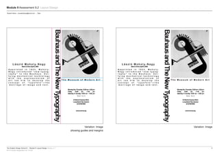The Graphic Design School © :: Module 9: Layout Design Version_4.1	5
RTO Provider Registration No: 91706
Module 9 Assessment 9.2 Layout Design
Variation: Image
showing guides and margins
Variation: Image
Student Name :: emailaddress@email.com :: Date
L á s z l ó M o h o l y - N a g y
BauhausandTheNewTypography
MondaythruThursday,10:00am–5:00pm
Friday 10:00 am –7:45 pm
Saturday & Sunday 10:00 am – 5:00 pm
T h e M u s e u m o f M o d e r n A r t
N e w Yo r k
33StreetatQueensBlvd.
LongIslandCity,Queens
(212)708-9400
www.moma.org
March23thruApril5,2009
A p p o i n t e d i n 1 9 2 3 , M o h o l y -
N a g y i n t r o d u c e d “ n e w t y p o g -
r a p h y ” t o t h e B a u h a u s . U n i -
f y i n g m e c h a n i c a l t e c h n o l o g y
w i t h t h e e x p r e s s i o n i s m o f
a r t l e d h i m t o d e v e l o p t h e
c o n c e p t o f “ t y p o f o t o ” — t h e
m a r r i a g e o f i m a g e a n d t e x t .
L á s z l ó M o h o l y - N a g y
BauhausandTheNewTypography
MondaythruThursday,10:00am–5:00pm
Friday 10:00 am –7:45 pm
Saturday & Sunday 10:00 am – 5:00 pm
T h e M u s e u m o f M o d e r n A r t
N e w Yo r k
33StreetatQueensBlvd.
LongIslandCity,Queens
(212)708-9400
www.moma.org
March23thruApril5,2009
A p p o i n t e d i n 1 9 2 3 , M o h o l y -
N a g y i n t r o d u c e d “ n e w t y p o g -
r a p h y ” t o t h e B a u h a u s . U n i -
f y i n g m e c h a n i c a l t e c h n o l o g y
w i t h t h e e x p r e s s i o n i s m o f
a r t l e d h i m t o d e v e l o p t h e
c o n c e p t o f “ t y p o f o t o ” — t h e
m a r r i a g e o f i m a g e a n d t e x t .
 