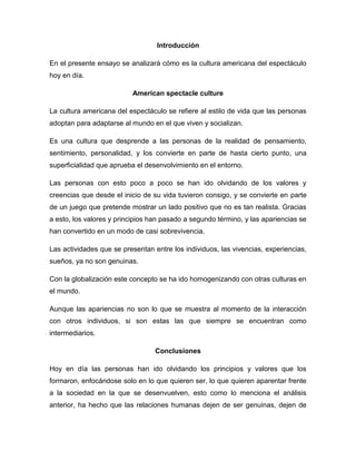 Introducción
En el presente ensayo se analizará cómo es la cultura americana del espectáculo
hoy en día.
American spectacle culture
La cultura americana del espectáculo se refiere al estilo de vida que las personas
adoptan para adaptarse al mundo en el que viven y socializan.
Es una cultura que desprende a las personas de la realidad de pensamiento,
sentimiento, personalidad, y los convierte en parte de hasta cierto punto, una
superficialidad que aprueba el desenvolvimiento en el entorno.
Las personas con esto poco a poco se han ido olvidando de los valores y
creencias que desde el inicio de su vida tuvieron consigo, y se convierte en parte
de un juego que pretende mostrar un lado positivo que no es tan realista. Gracias
a esto, los valores y principios han pasado a segundo término, y las apariencias se
han convertido en un modo de casi sobrevivencia.
Las actividades que se presentan entre los individuos, las vivencias, experiencias,
sueños, ya no son genuinas.
Con la globalización este concepto se ha ido homogenizando con otras culturas en
el mundo.
Aunque las apariencias no son lo que se muestra al momento de la interacción
con otros individuos, si son estas las que siempre se encuentran como
intermediarios.
Conclusiones
Hoy en día las personas han ido olvidando los principios y valores que los
formaron, enfocándose solo en lo que quieren ser, lo que quieren aparentar frente
a la sociedad en la que se desenvuelven, esto como lo menciona el análisis
anterior, ha hecho que las relaciones humanas dejen de ser genuinas, dejen de
 